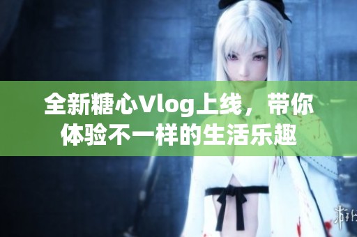 全新糖心Vlog上线，带你体验不一样的生活乐趣