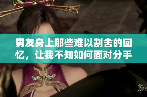 男友身上那些难以割舍的回忆，让我不知如何面对分手