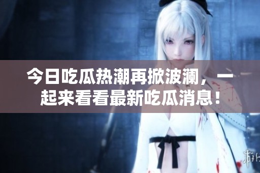 今日吃瓜热潮再掀波澜，一起来看看最新吃瓜消息！