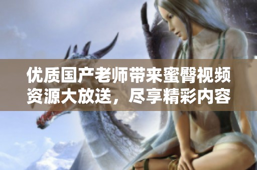 优质国产老师带来蜜臀视频资源大放送，尽享精彩内容