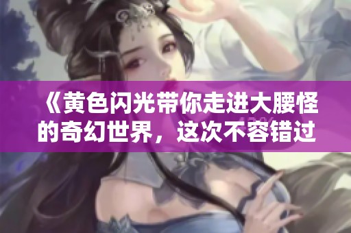 《黄色闪光带你走进大腰怪的奇幻世界，这次不容错过》