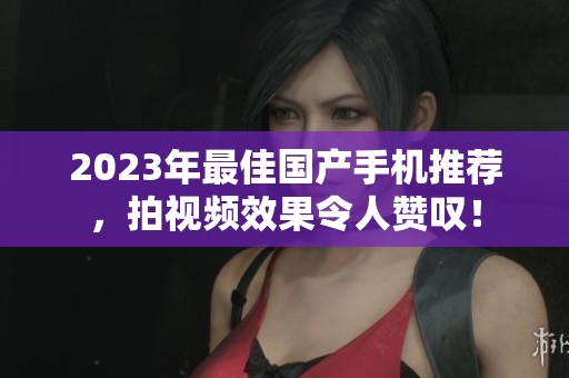 2023年最佳国产手机推荐，拍视频效果令人赞叹！