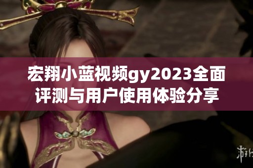 宏翔小蓝视频gy2023全面评测与用户使用体验分享