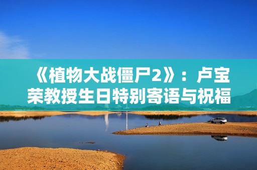 《植物大战僵尸2》：卢宝荣教授生日特别寄语与祝福分享