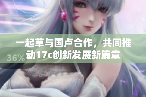 一起草与国卢合作，共同推动17c创新发展新篇章