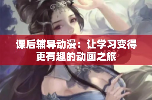 课后辅导动漫：让学习变得更有趣的动画之旅
