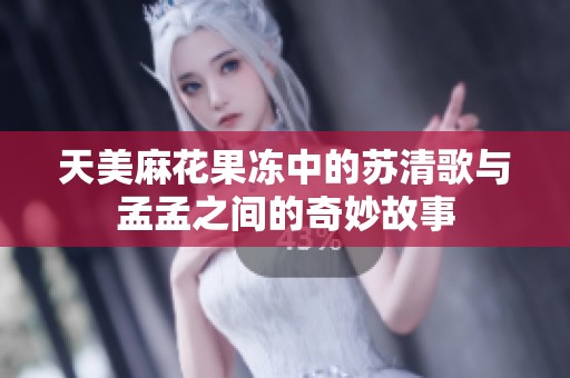 天美麻花果冻中的苏清歌与孟孟之间的奇妙故事
