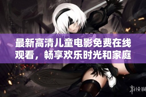 最新高清儿童电影免费在线观看，畅享欢乐时光和家庭乐趣