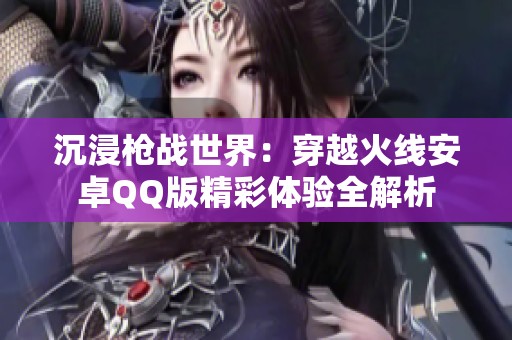 沉浸枪战世界：穿越火线安卓QQ版精彩体验全解析