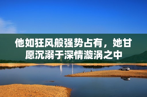 他如狂风般强势占有，她甘愿沉溺于深情漩涡之中