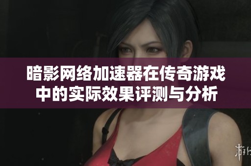 暗影网络加速器在传奇游戏中的实际效果评测与分析
