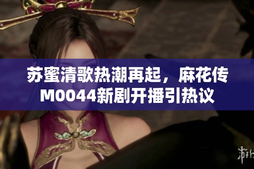苏蜜清歌热潮再起，麻花传M0044新剧开播引热议