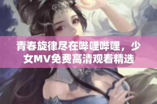 青春旋律尽在哔哩哔哩，少女MV免费高清观看精选