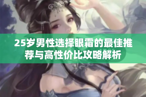 25岁男性选择眼霜的最佳推荐与高性价比攻略解析