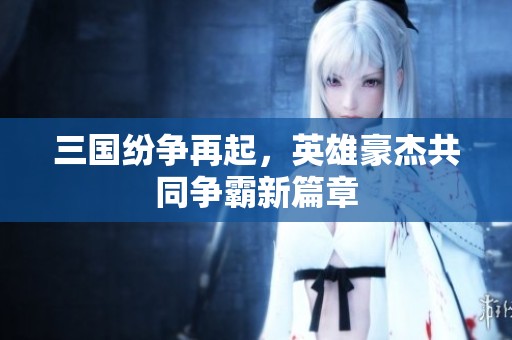 三国纷争再起，英雄豪杰共同争霸新篇章