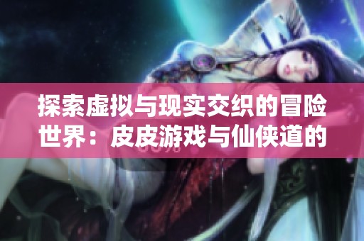 探索虚拟与现实交织的冒险世界：皮皮游戏与仙侠道的奇幻旅程