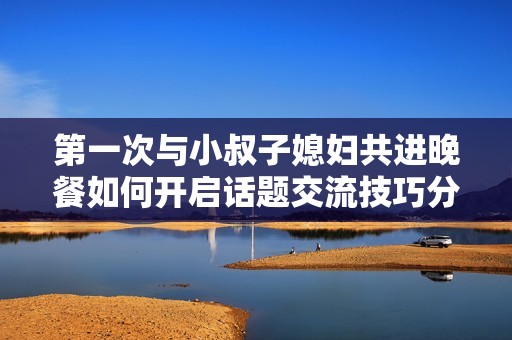 第一次与小叔子媳妇共进晚餐如何开启话题交流技巧分享