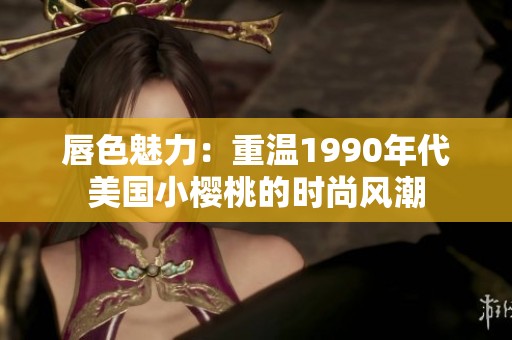 唇色魅力：重温1990年代美国小樱桃的时尚风潮