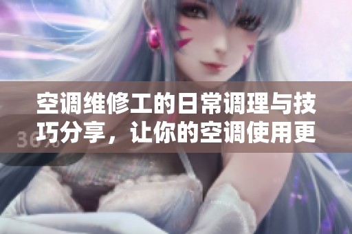 空调维修工的日常调理与技巧分享，让你的空调使用更放心