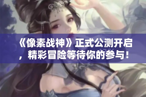 《像素战神》正式公测开启，精彩冒险等待你的参与！