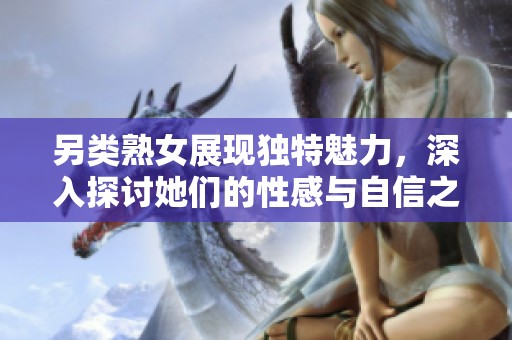 另类熟女展现独特魅力，深入探讨她们的性感与自信之美