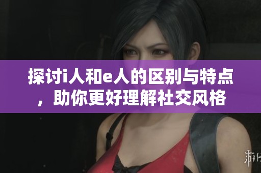 探讨i人和e人的区别与特点，助你更好理解社交风格