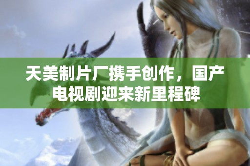 天美制片厂携手创作，国产电视剧迎来新里程碑