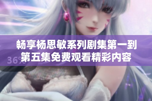 畅享杨思敏系列剧集第一到第五集免费观看精彩内容