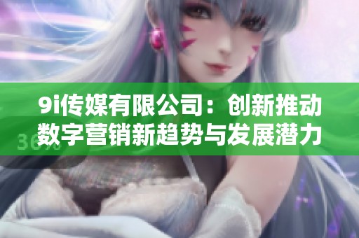 9i传媒有限公司：创新推动数字营销新趋势与发展潜力分析