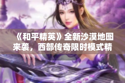 《和平精英》全新沙漠地图来袭，西部传奇限时模式精彩上线！