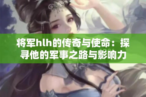 将军hlh的传奇与使命：探寻他的军事之路与影响力