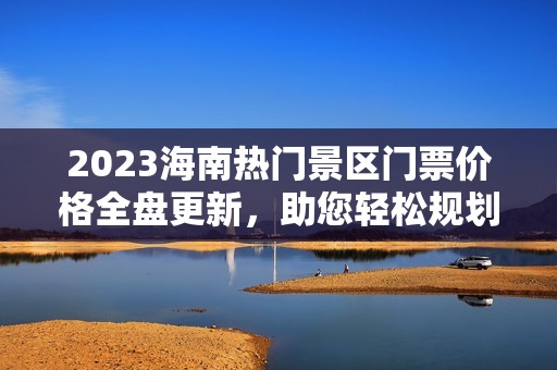 2023海南热门景区门票价格全盘更新，助您轻松规划旅程