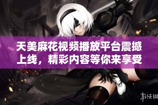 天美麻花视频播放平台震撼上线，精彩内容等你来享受