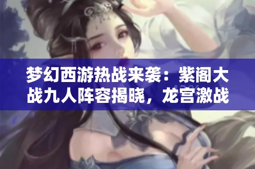 梦幻西游热战来袭：紫阁大战九人阵容揭晓，龙宫激战神木林！