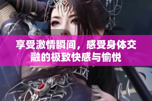 享受激情瞬间，感受身体交融的极致快感与愉悦