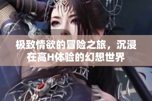 极致情欲的冒险之旅，沉浸在高H体验的幻想世界
