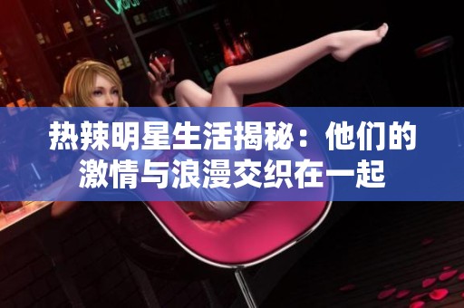 热辣明星生活揭秘：他们的激情与浪漫交织在一起
