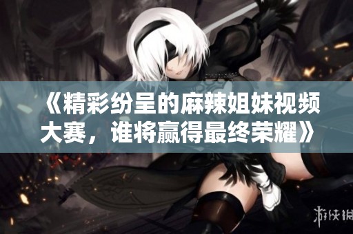 《精彩纷呈的麻辣姐妹视频大赛，谁将赢得最终荣耀》