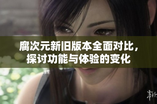 腐次元新旧版本全面对比，探讨功能与体验的变化