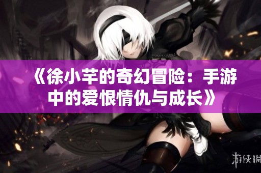 《徐小芊的奇幻冒险：手游中的爱恨情仇与成长》