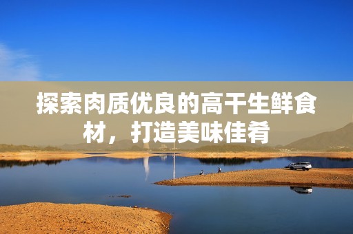 探索肉质优良的高干生鲜食材，打造美味佳肴
