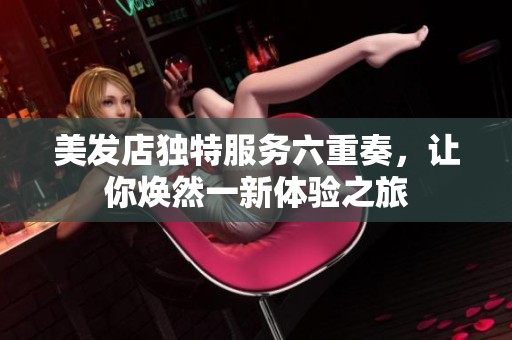 美发店独特服务六重奏，让你焕然一新体验之旅