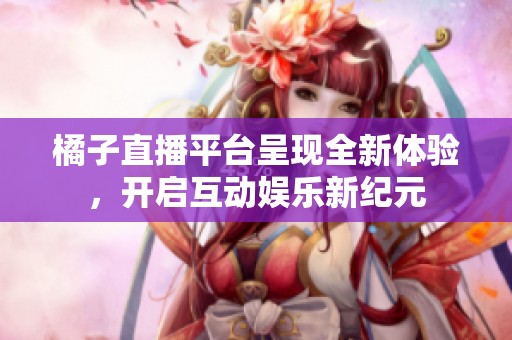 橘子直播平台呈现全新体验，开启互动娱乐新纪元