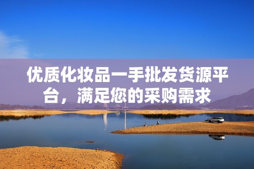 优质化妆品一手批发货源平台，满足您的采购需求