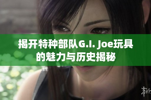 揭开特种部队G.I. Joe玩具的魅力与历史揭秘