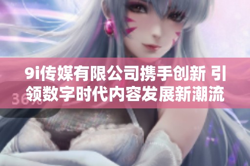 9i传媒有限公司携手创新 引领数字时代内容发展新潮流
