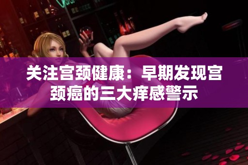 关注宫颈健康：早期发现宫颈癌的三大痒感警示