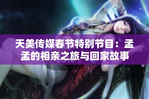 天美传媒春节特别节目：孟孟的相亲之旅与回家故事