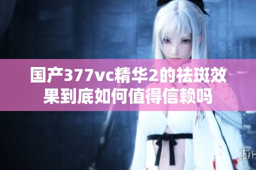 国产377vc精华2的祛斑效果到底如何值得信赖吗