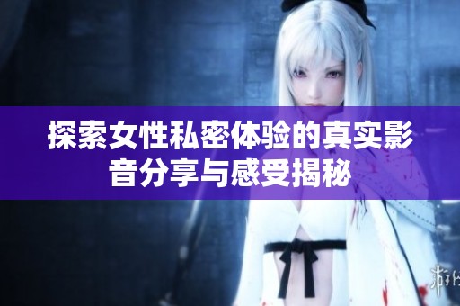 探索女性私密体验的真实影音分享与感受揭秘